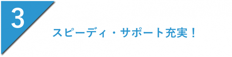 スピーディ・サポート充実！